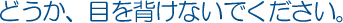 どうか、目を背けないでください。