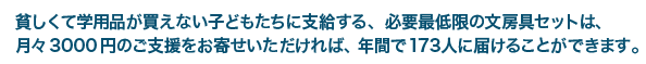 貧しくて学用品が買えない子どもたちに至急する、必要最低限の文房具セットは、月々3000円のご支援をお寄せいただければ、年間で173人に届けることができます。