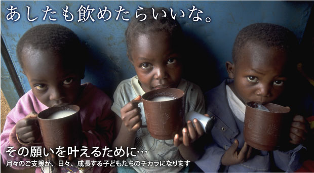 あしたも飲めたらいいな。　その願いを叶えるために…　月々のご支援が、日々、成長する子どもたちのチカラになります