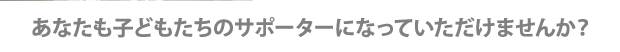 あなたも子どもたちのサポーターになっていただけませんか？