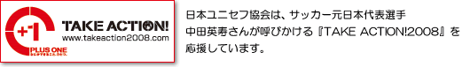 日本ユニセフ協会は、サッカー元日本代表選手　中田英寿さんが呼びかける『TAKE ACTION!2008』を応援しています。