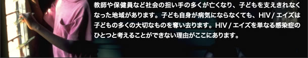 教師や保健員など社会の担い手の多くが亡くなり、子どもを支えきれなくなった地域があります。子ども自身が病気にならなくても、HIV/エイズは子どもの多くの大切なものを奪い去ります。HIV/エイズを単なる感染症のひとつと考えることができない理由がここにあります。