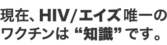 現在、HIV/エイズ唯一のワクチンは“知識”です。