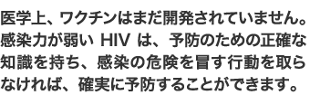 医学上、ワクチンはまだ開発されてはいません。感染力が弱いHIVは、予防のための正確な知識を持ち、感染の危険を冒す行動を取らなければ、確実に予防することができます。
