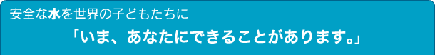 安全な水を世界の子どもたちに　「いま、あなたにできることがあります。」