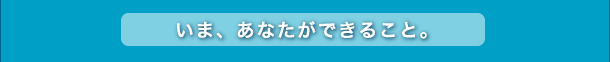 いま、あなたができること。