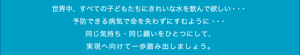 世界中、すべての子どもたちにきれいな水を飲んで欲しい・・・ 予防できる病気で命を失わずにすむように・・・ 同じ気持ち・同じ願いをひとつにして、 実現へ向けて一歩踏み出しましょう。