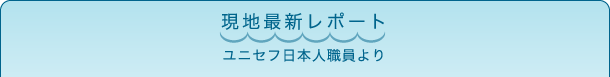 現地最新レポート　ユニセフ日本人職員より