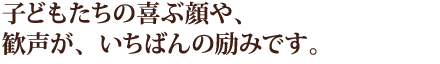 子どもたちの喜ぶ顔や、歓声が、いちばんの励みです。