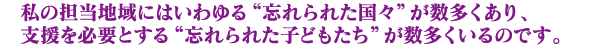 私の担当地域にはいわゆる“忘れられた国々”が数多くあり、
支援を必要とする“忘れられた子どもたち”が数多くいるのです。
