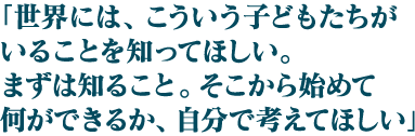 「世界には、こういう子どもたちがいることを知ってほしい。まずは知ること。そこから始めて何ができるか、自分で考えてほしい 」