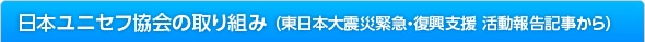 日本ユニセフ協会の取り組み （東日本大震災緊急・復興支援 活動報告記事から）