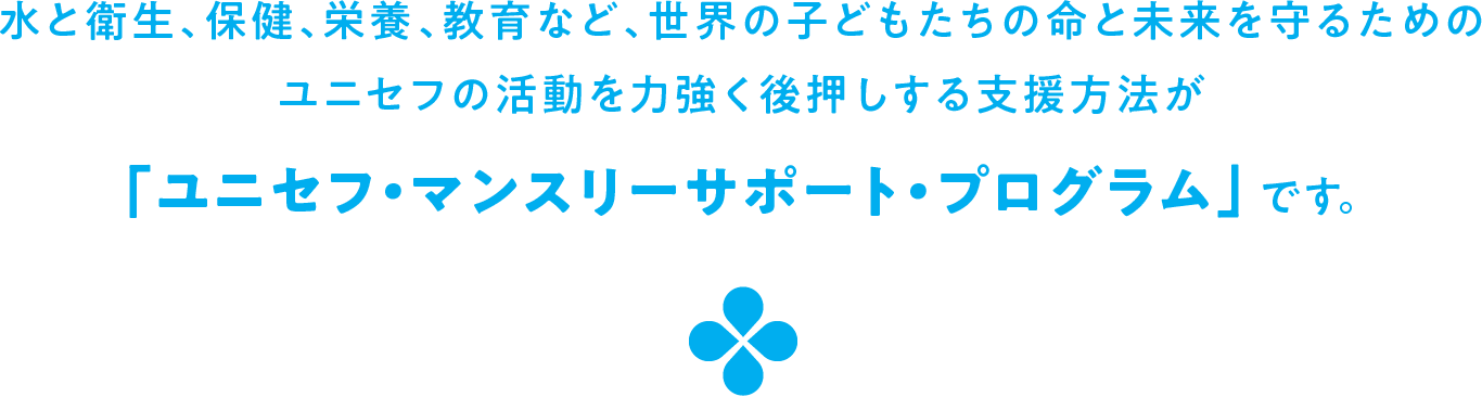 水と衛生、保健、栄養、教育など、世界の子どもたちの命と未来を守るためのユニセフの活動を力強く後押しする支援方法が「ユニセフ・マンスリーサポート・プログラム」です。