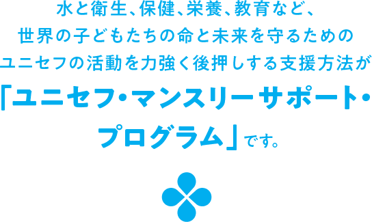 水と衛生、保健、栄養、教育など、世界の子どもたちの命と未来を守るためのユニセフの活動を力強く後押しする支援方法が「ユニセフ・マンスリーサポート・プログラム」です。