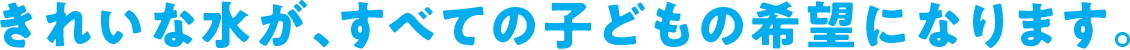 きれいな水が、すべての子どもの希望になります。