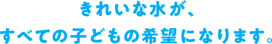 きれいな水が、すべての子どもの希望になります。