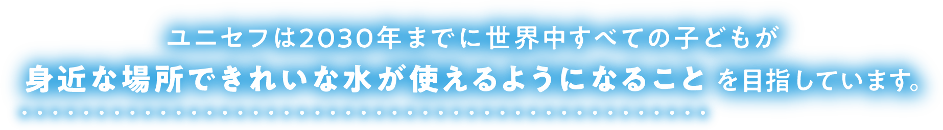 ユニセフは2030年までに世界中すべての子どもが身近な場所できれいな水が使えるようになることを目指しています。