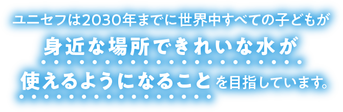 ユニセフは2030年までに世界中すべての子どもが身近な場所できれいな水が使えるようになることを目指しています。