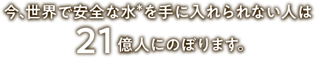 今、世界で安全な水＊を手に入れられない人は21億人にのぼります。
