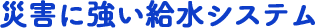 災害に強い給水システム