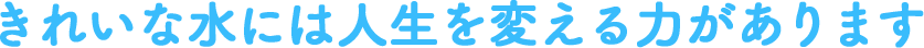 きれいな水には人生を変える力があります