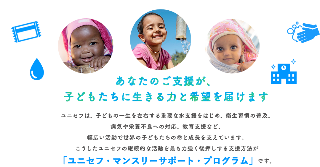 あなたのご支援が、子どもたちに生きる力と希望を届けます ユニセフは、子どもの一生を左右する重要な水支援をはじめ、衛生習慣の普及、病気や栄養不良への対応、教育支援など、幅広い活動で世界の子どもたちの命と成長を支えています。こうしたユニセフの継続的な活動を最も力強く後押しする支援方法が「ユニセフ・マンスリーサポート・プログラム」です。