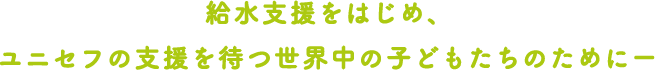 給水支援をはじめ、ユニセフの支援を待つ世界中の子どもたちのためにー
