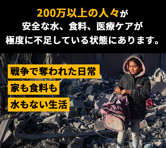 戦争で奪われた日常 家も食料も水もない生活 200万以上の人々が安全な水、食料、医療ケアが極度に不足している状態にあります。