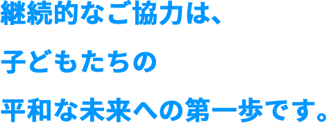 継続的なご協力は、子どもたちの平和な未来への第一歩です。