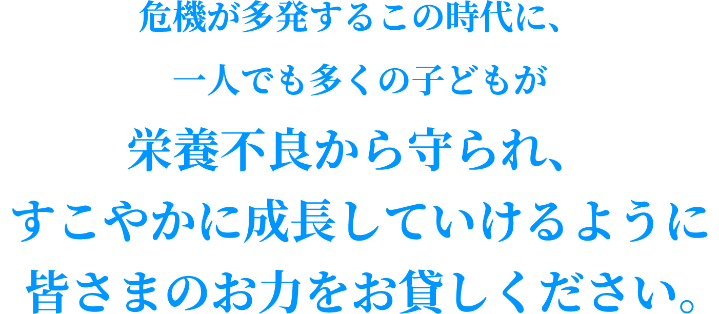危機が多発するこの時代に、一人でも多くの子どもが栄養不良から守られ、すこやかに成長していけるように皆さまのお力をお貸しください。