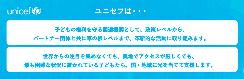 ユニセフは・・・子どもの権利を守る国連機関として、政策レベルから、パートナー団体と共に草の根レベルまで、革新的な活動に取り組みます。世界からの注目を集めなくても、奥地でアクセスが厳しくても、最も困難な状況に置かれている子どもたち、国・地域に光を当てて支援します。