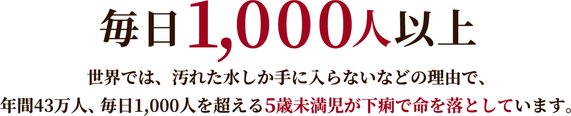 毎日1,000人以上 世界では、汚れた水しか手に入らないなどの理由で、年間43万人、毎日1,000人を超える5歳未満児が下痢で命を落としています。