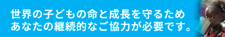 世界の子どもの命と成長を守るためあなたの継続的なご協力が必要です。