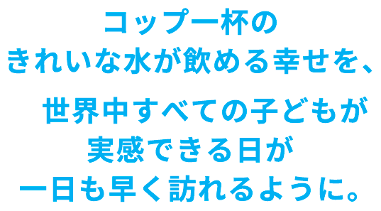コップ一杯のきれいな水が飲める幸せを、世界中すべての子どもが実感できる日が一日も早く訪れるように。