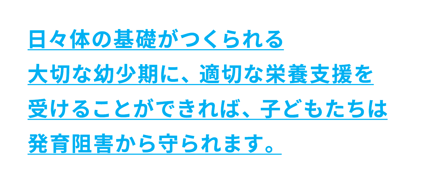 日々体の基礎がつくられる大切な幼少期に、適切な栄養支援を受けることができれば、子どもたちは発育阻害から守られます。
