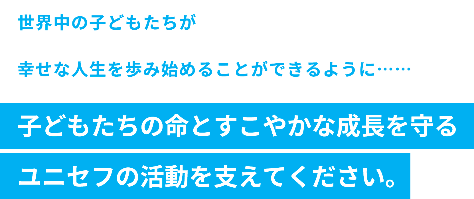 世界中の子どもたちが幸せな人生を歩み始めることができるように……子どもたちの命とすこやかな成長を守るユニセフの活動を支えてください。