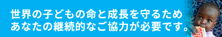 世界の子どもの命と成長を守るためあなたの継続的なご協力が必要です。