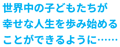 世界中の子どもたちが幸せな人生を歩み始めることができるように……
