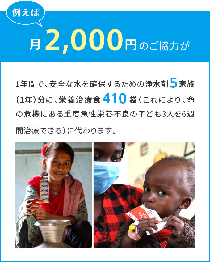 例えば月々2,000円のご協力が1年間で、安全な水を確保するための浄水剤５家族（1年）分に、栄養治療食410袋（これにより、命の危機にある重度急性栄養不良の子ども3人を6週間治療できる）に代わります。