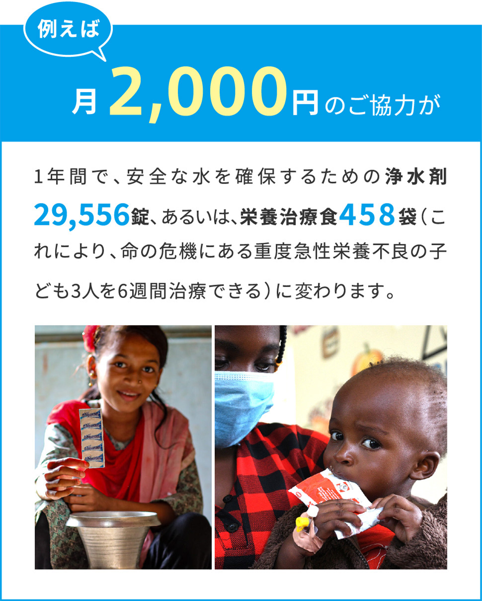 例えば月々2,000円のご協力が1年間で、安全な水を確保するための浄水剤29,556錠に、栄養治療食458袋（これにより、命の危機にある重度急性栄養不良の子ども3人を6週間治療できる）に変わります。