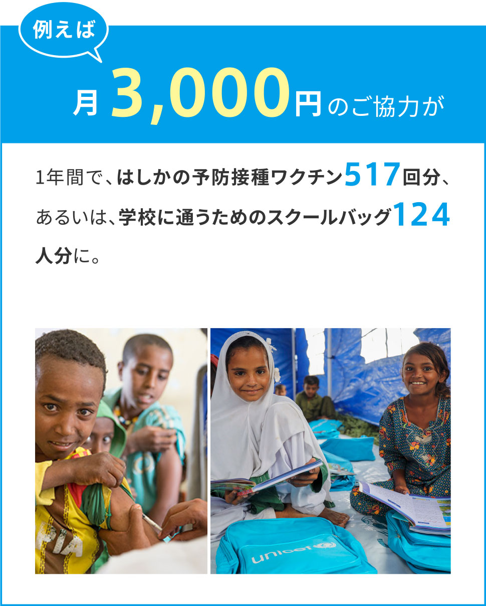 例えば月々3,000円のご協力が1年間で、はしかの予防接種ワクチン517回分、あるいは、生徒40人分と先生1人分の基本的な学用品セット学校に通うためのスクールバッグ124人分に。
