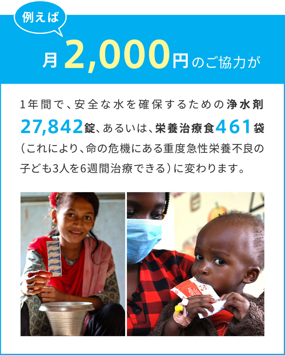例えば月々2,000円のご協力が1年間で、安全な水を確保するための浄水剤27,842錠、あるいは、栄養治療食461袋（これにより、命の危機にある重度急性栄養不良の子ども3人を6週間治療できる）に変わります。