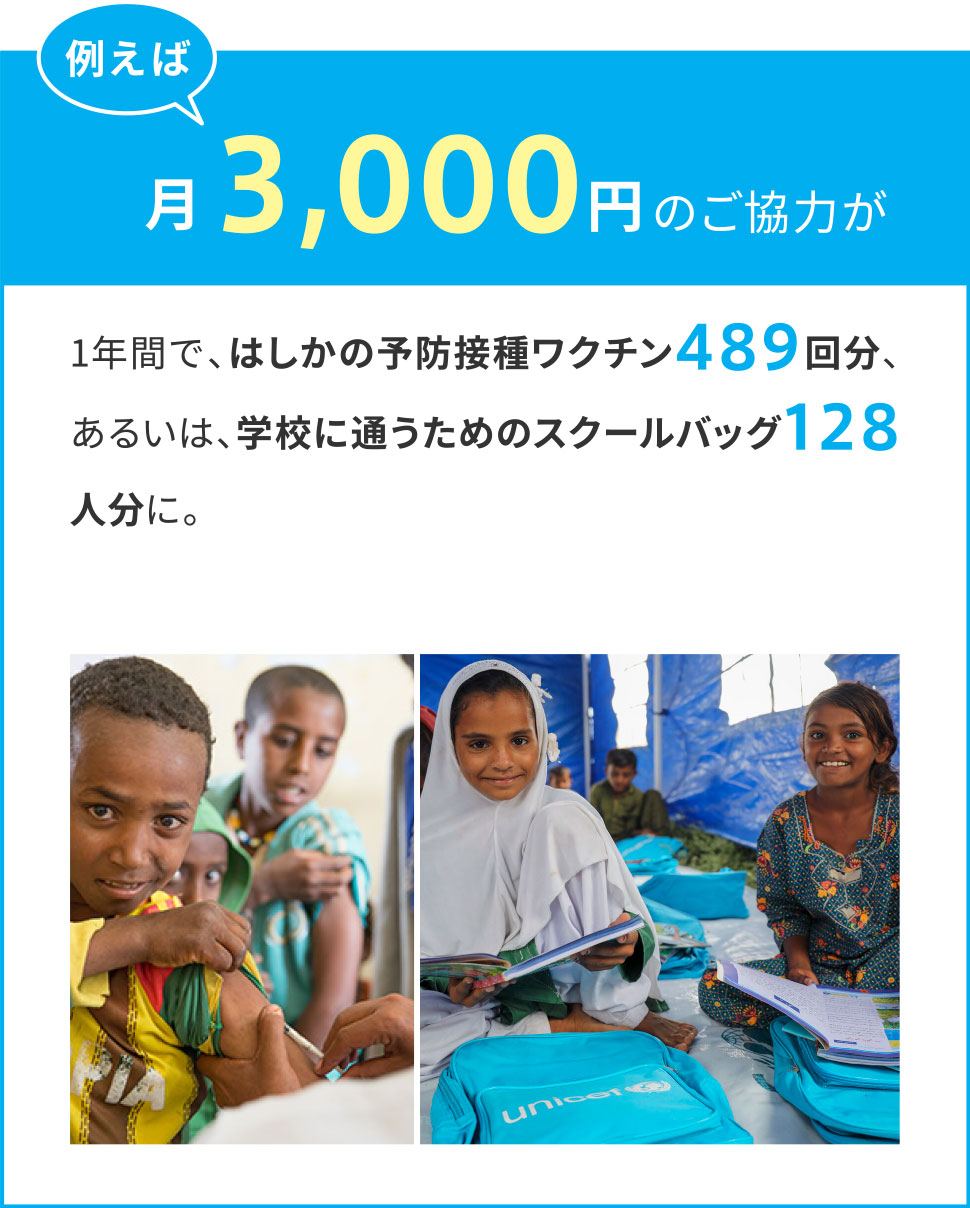 例えば月々3,000円のご協力が1年間で、はしかの予防接種ワクチン489回分、あるいは、学校に通うためのスクールバッグ128人分に。