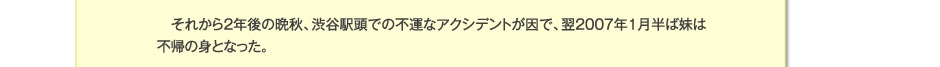 それから2年後の晩秋、渋谷駅頭での不運なアクシデントが因で、翌2007年1月半ば妹は不帰の身となった。