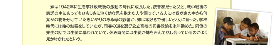 妹は1942年に生を享け敗戦後の激動の時代に成長した。読書家だった父と、戦中戦後の窮乏の中にあってもひもじさに泣く幼な児を抱えた人や困っている人には我が家の中から何某かの物を分けていた思いやりのある母の影響か、妹は本好きで優しい少女に育った。学校の時代には絵の勉強をしていたが、司書の道を選び公立高校の司書教諭を永年勤めた。同僚の先生の話では生徒に慕われていて、休み時間には生徒が妹を囲んで話し合っているのがよく見かけられたという。