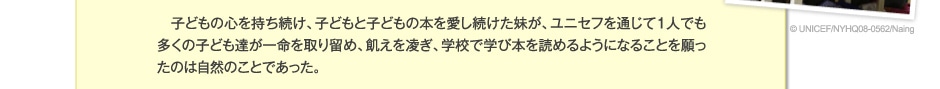 子どもの心を持ち続け、子どもと子どもの本を愛し続けた妹が、ユニセフを通じて1人でも多くの子ども達が命を取り留め、飢えを凌ぎ、学校で学び本を読めるようになることを願ったのは自然のことであった。