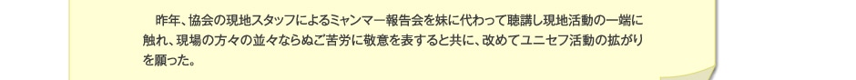 昨年、協会の現地スタッフによるミャンマー報告会を妹に代わって聴講し現地活動の一端に触れ、現場の方々の並々ならぬご苦労に敬意を表すると共に、改めてユニセフ活動の拡がりを願った。