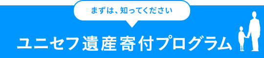 まずは、知ってください ユニセフ遺産寄付プログラム