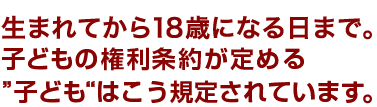 生まれてから18歳になる日まで。子どもの権利条約が定める”子ども“はこう規定されています。