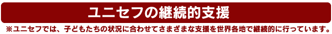 ユニセフの継続的支援　※ユニセフでは、子どもたちの状況に合わせてさまざまな支援を世界各地で継続的に行っています。